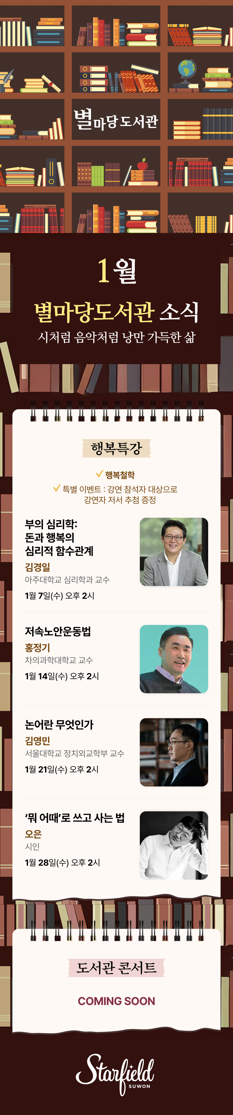 별마당 도서관 1월 별마당도서관 소식 시처럼 음악처럼 낭만 가득한 삶 행복특강 행복철학 특별 이벤트 : 강연 참석자 대상으로 강연자 저서 추첨 증정 부의 심리학 : 돈과 행복의 심리적 함수관계 김경일 아주대학교 심리학과 교수 1월 7일(수) 오후 2시 저속노안운동법 홍정기 차의과대학교 교수 1월 14일(수) 오후 2시 논어란 무엇인가 김영민 서울대학교 정치외교학부 교수 1월 21일(수) 오후 2시 '뭐 어때'로 쓰고 사는 법 오은 시인 1월 28일(수) 오후 2시 도서관 콘서트 COMING SOON