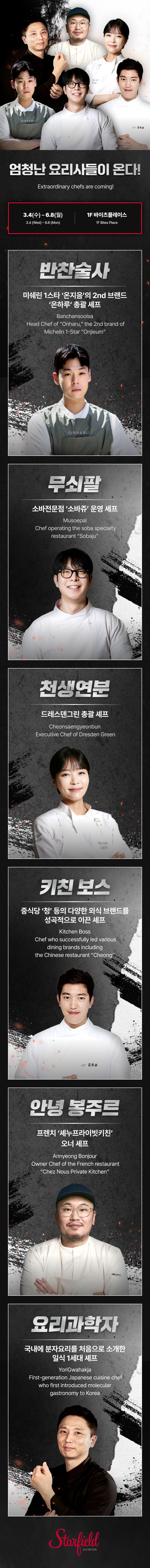엄청난 요리사들이 온다! Starfield Suwon 'Black and White Chef: Season 2' Pop-Up The best culinary chefs are coming! 3.4(수) ~ 3.31(화) March 4 - 31 1F 바이츠플레이스 1F Bites Place 반찬술사 한식의 '스타' 요리사들의 1등 조력자 '만전무' 총괄 셰프 Banchan-soolsa The #1 Chief of Culinary Star for the Best of Master Kitchen "Man-jeon-moo" 무쇠팔 중식의 끝판왕 '무쇠팔' 총괄 셰프 Musoepal Chief of Culinary Best of Chinese Master Kitchen "Mu-soe-pal" 천생연분 '드레스덴 그린' 총괄 셰프 Cheon-saeng-yeon-bun Chief of Dresden Green 키친 보스 동서양 식문화의 다양한 식재료를 성공적으로 이끈 셰프 Kitchen Boss Chef who successfully led various dining culture including K-C Intercontinental Dining 안녕 봉쥬르 프렌치 메뉴의 창조적인 유니 셰프 Annyeong Bonjour Creative French Menu and Chef of Bonjour "Yoo-ni" 요리과학자 에너지 요리과학을 창안하고 실현시킨 불의 지배자! The Gastrologist First-generation scientist of diet that rules the restaurant through energy-cooking Starfield