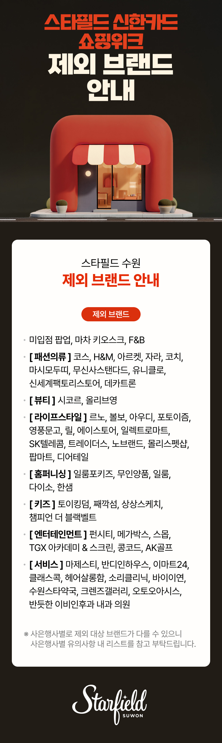 스타필드 신한카드 쇼핑위크 제외 브랜드 안내, 스타필드 수원 제외 브랜드 안내 제외 브랜드, 미입점 팝업, 마차 키오스크, F&B [패션의류] 코스, H&M, 아르켓, 자라, 코치, 마시모두띠,  무신사 스탠다드, 신세계팩토리스토어, 유니클로, 데카트론[뷰티] 시코르, 올리브영  [라이프스타일] 르노, 볼보, 아우디, 포토이즘, 영풍문고, 릴, 에이스토어, 일렉트로마트, SK텔레콤, 트레이더스, 노브랜드, 몰리스펫샵, 팝마트, 디어테일 [홈퍼니싱] 일룸포키즈, 무인양품, 일룸, 다이소, 한샘[키즈] 토이킹덤, 째깍섬, 상상스케치, 챔피언 더 블랙벨트[엔터테인먼트] 펀시티, TGX 아카데미 & 스크린, 메가박스, 스몹, 콩코드, AK골프[서비스] 마제스티, 반디인하우스, 이마트24, 클래스콕, 헤어살롱함, 소리클리닉, 수원스타약국, 크렌즈갤러리,  반듯한 이비인후과 내과 의원, 오토오아시스, 바이이연,* 사은행사별로 제외 대상 브랜드가 다를 수 있으니 사은행사별 유의사항 내 리스트를 참고 부탁드립니다. 