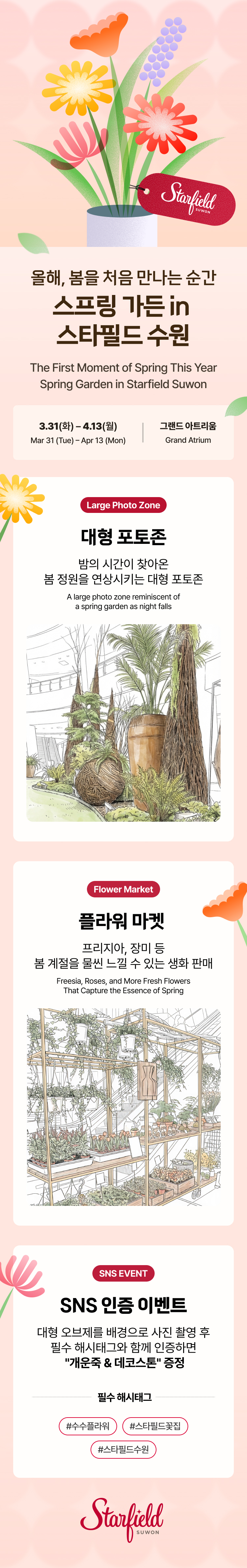 올해, 봄을 처음 만나는 순간 스프링 가든 in 스타필드 수원 The First Moment of Spring This YearSpring Garden in Starfield Suwon,3.31(화) – 4.13(월) Mar 31 (Tue) – Apr 13 (Mon),그랜드 아트리움 Grand Atrium,대형 포토존 Large Photo Zone,밤의 시간이 찾아온  봄 정원을 연상시키는 대형 포토존 A large photo zone reminiscent of  a spring garden as night falls,플라워 마켓  Flower Market,프리지아, 장미 등  봄 계절을 물씬 느낄 수 있는 생화 판매 Freesia, Roses, and MoreFresh Flowers That Capture the Essence of Spring,SNS EVENT,플라워 폭포를 배경으로 사진 촬영 후  필수 해시태그와 함께 인증하면  "개운죽 & 데코스톤" 증정  # 필수 해시태그  수수플라워/스타필드꽃집/스타필드수원