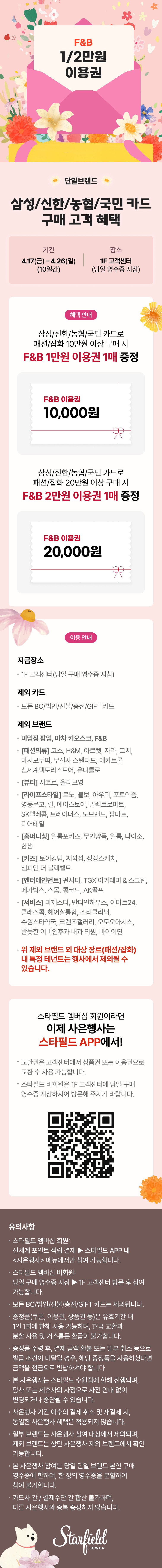 삼성/신한/농협/국민 카드 구매 고객 혜택 안내 배너. 특정 카드로 결제 시 F&B 이용권을 증정하는 이벤트 정보가 담겨 있음.  [이벤트 개요]  기간: 4월 21일(금) ~ 4월 23일(일), 3일간 진행.  장소: 1층 고객서비스 센터 (매일 한정 수량).  [증정 혜택]  혜택 1: 해당 카드로 당일 10만 원 이상 구매 시, F&B 1만 원 이용권 1매 증정.  혜택 2: 해당 카드로 당일 20만 원 이상 구매 시, F&B 2만 원 이용권 1매 증정.  [주요 안내 사항]  지급 장소: 1층 고객서비스 센터 (구매 당일 영수증 지참).  제외 브랜드: 이마트 트레이더스, PK마켓, 일렉트로마트, 몰리스 펫샵, 카즈카페, 병원, 약국, 수선실 및 일부 임대 매장 등 다수 브랜드 제외 (상세 리스트는 이미지 참조).  참여 방법: 스타필드 멤버십 가입 및 스타필드 APP을 통해 사은 행사 참여 가능.  하단에는 스타필드(Starfield) 로고와 QR코드, 상세 유의사항(중복 참여 불가, 선착순 증정 등)이 포함됨.