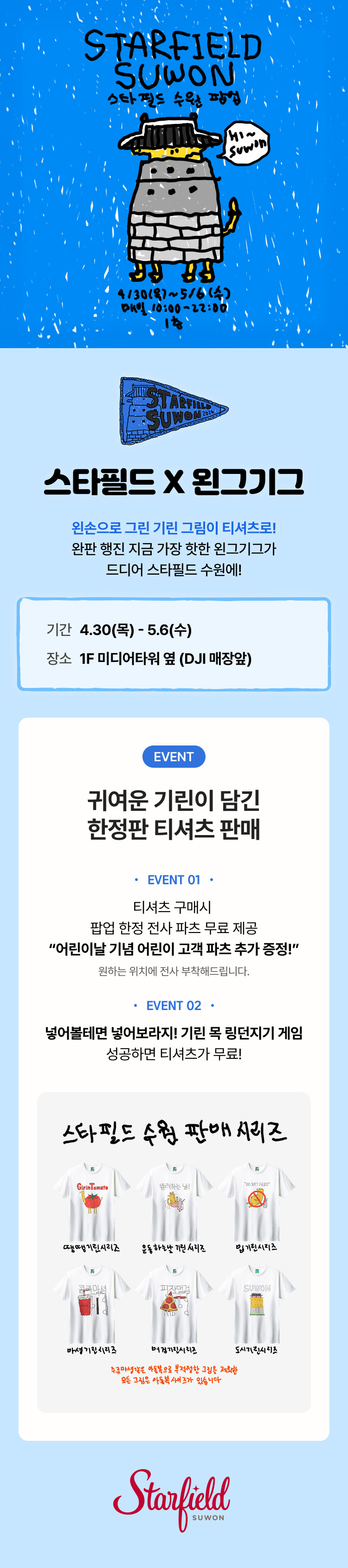 스타필드 X 왼그기그. 왼손이 그린 기린 그림이 티셔츠로! 완한 행진 지금 가장 핫한 왼그기그가 드디어 스타필드 수원에! 기간 : 4.30(목)~5.6(수). 장소:1F 미디어타워 옆(DJI 매장앞). EVENT 귀여운 기린이 담긴 한정판 티셔츠 판매 - 01. 티셔츠 구매 시 팝업 한정 전사 파츠 무료 제공 "어린이날 기념 어린이 고객 파츠 추가 증정!" 원하는 위치에 전사 부착해드립니다.  -02. 넣어볼테면 넣어보라지! 기린 목 링던지기 게임 성공하면 티셔츠가 무료!