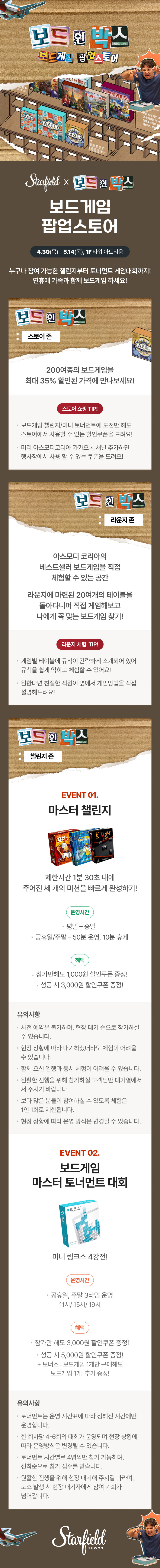 Starfield X 보드 인 박스 보드게임 팝업스토어 4.30(목) - 5.14(목), 1F 타워 아트리움 누구나 참여 가능한 챌린지부터 토너먼트 게임대회까지! 연휴에 가족과 함께 보드게임 하세요! 보드 인 박스 : 스토어 존 200여종의 보드게임을 최대 35% 할인된 가격에 만나보세요! 스토어 쇼핑 TIP! 보드게임 챌린지/미니 토너먼트에 도전만 해도 스토어에서 사용할 수 있는 할인쿠폰을 드려요! 미리 아스모디코리아 카카오톡 채널 추가하면 행사장에서 사용 할 수 있는 쿠폰을 드려요! 보드 인 박스 : 라운지 존 아스모디 코리아의 베스트셀러 보드게임을 직접 체험할 수 있는 공간 라운지에 마련된 20여개의 테이블을 돌아다니며 직접 게임해보고 나에게 꼭 맞는 보드게임 찾기! 라운지 체험 TIP! 게임별 테이블에 규칙이 간략하게 소개되어 있어 규칙을 쉽게 익히고 체험할 수 있어요! 원한다면 친절한 직원이 옆에서 게임방법을 직접 설명해드려요! 보드 인 박스 : 챌린지 존 EVENT 01. 마스터 챌린지 제한시간 1분 30초 내에 주어진 세 개의 미션을 빠르게 완성하기! 운영시간 평일 - 종일 공휴일/주말 - 50분 운영, 10분 휴게 혜택 참가만해도 1,000원 할인 쿠폰 증정! 성공 시 3,000원 할인쿠폰 증정! 유의사항 사전 예약은 불가하며, 현장 대기 순으로 참가하실 수 있습니다. 현장 상황에 따라 대기하셨더라도 체험이 어려울수 있습니다. 함꼐 오신 일행과 동시 체험이 어려울 수ㅜ 있습니다. 원활한 진행을 위해 참가하실 고객님만 대기열에서 서 주시기 바랍니다. 보다 많은 분들이 참여하실 수 있도록 체험은 1인 1회로 제한됩니다. 현장 상황에 따라 운영 방식은 변경될 수 있습니다. EVENT 02. 보드게임 마스터 토너먼트 대회 미니 링크스 4강전! 운영시간 공휴일, 주말 3타임 운영 11시 / 15시 / 19시 혜택 참가만 해도 3,000원 할인 쿠폰 증정! 성공 시 5,000원 할인쿠폰 증정 + 보너스 : 보드게임 1개만 구매해도 보드게임 1개 추가 증정! 유의사항 토너먼트는 운영 시간표에 따라 정해진 시간에만 운영합니다. 한 회차당 4-6회의 대회가 운영되며 현장 상황에 따라 운영방식은 변경될 수 있습니다. 토너먼트 시간별로 4명씩만 참가 가능하며, 선착순으로 참가 접수를 받습니다. 원활한 진행을 위해 현장 대기해 주시길 바라며, 노쇼 발생 시 현장 대기자에게 참여 기회가 넘어갑니다.