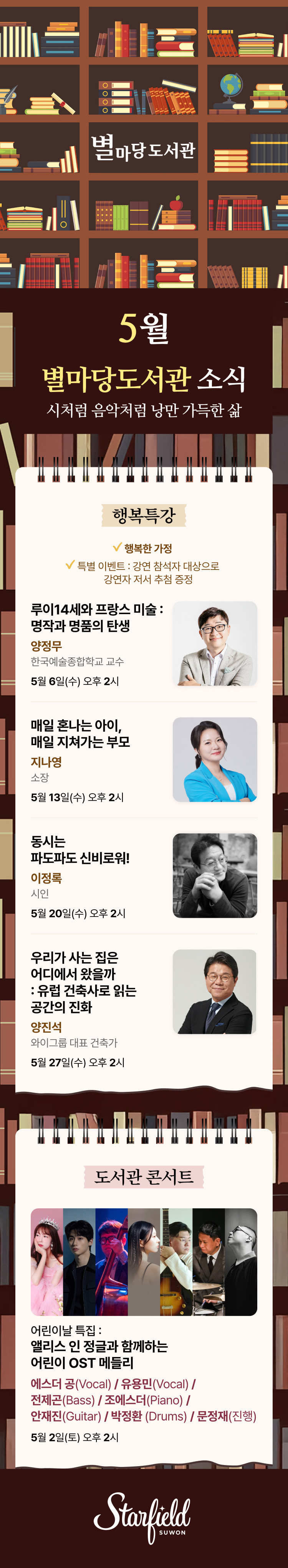 별마당 도서관 5월 별마당도서관 소식 시처럼 음악처럼 낭만 가득한 삶 행복특강 행복한 가정 특별 이벤트 : 강연 참석자 대상으로 강연자 저서 추첨 증정. 루이14세와 프랑스 미술 : 명작과 명품의 탄생, 양정무 한국예술종합학교 교수, 5.6(수) 오후 2시. 매일 혼나는 아이, 매일 지쳐가는 부모, 지나영 소장, 5.13(수) 오후 2시. 동시는 파도파도 신비로워!, 이정록 시인, 5.20(수) 오후 2시. 우리가 사는 집은 어디에서 왔을까 : 유럽 건축사로 읽는 공간의 진화, 양진석, 와이그룹 대표 건축가, 5.27(수) 오후 2시 . 도서관 콘서트 : 어린이날 특집 앨리스 인 정글과 함께하는 어린이 OST 메들리, 에스더공(vocal), 유용민(vocal), 전제곤(bass), 조에스더(piano), 안재진(guitar), 박정환(drum), 문정재(진행), 5월 2일(토) 오후 2시