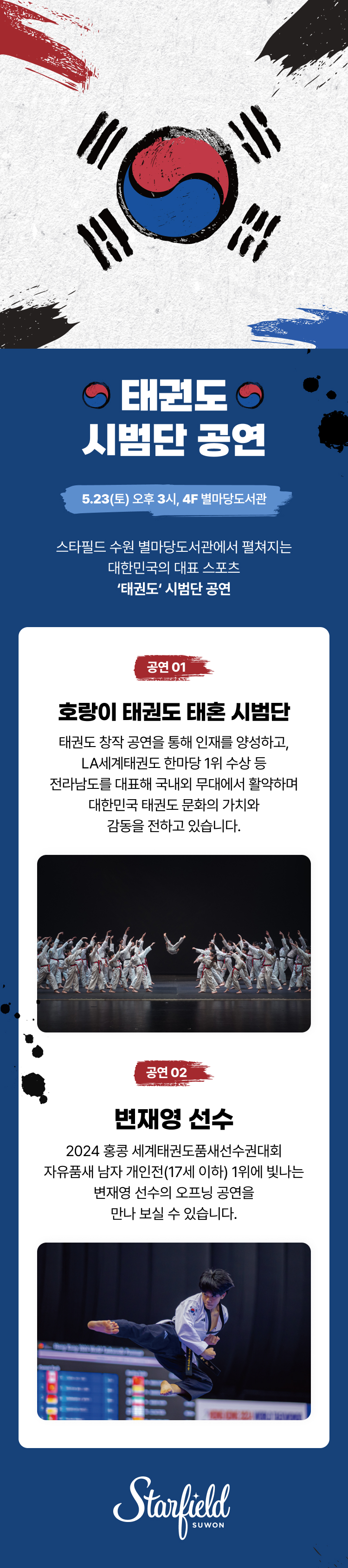 태권도 시범단 공연, 4.11(토) 오후 3시, 4F 별마당도서관, 스타필드 수원 별마당도서관에서 펼쳐지는 대한민국의 대표 스포츠 '태권도' 시범단 공연,  공연 01. 호랑이 태권도 태혼 시범단, 태권도 창작 공연을 통해 인재를 양성하고, LA세계태권도 한마당 1위 수상 등 전라남도를 대표해 국내외 무대에서 활약하며 대한민국 태권도 문화의 가치와 감동을 전하고 있습니다.  공연 02. 변재영 선수, 2024 홍콩 세계태권도품새선수권대회 자유품새 남자 개인전(17세 이하) 1위에 빛나는 변재영 선수의 오프닝 공연을 만나보실 수 있습니다. 