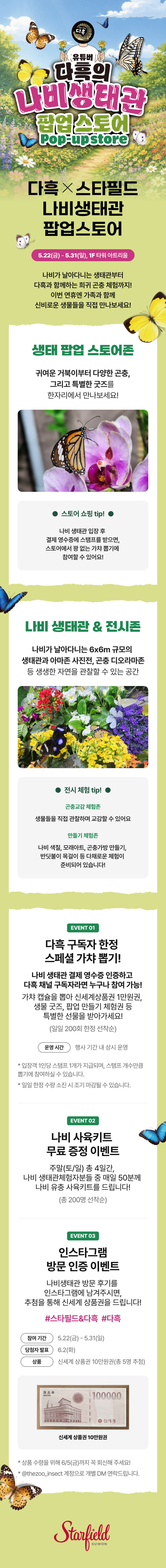 다흑X스타필드 나비생태관 팝업스토어.5.22(금)~5.31(일).1F 타워 아트리움.  나비가 날아다니는 생태관부터 다흑과 함께하는 희귀 곤충 체험까지! 이번 연휴엔 가족과 함께 신비로운 생물들을 직접 만나보세요! <생태 팝업 스토어존>  귀여운 거북이부터 다양한 곤충, 그리고 특별한 굿즈를 한자리에서 만나보세요!  '스토어 쇼핑 tip!' 나비 생태관 입장 후 결제 영수증에 스탬프를 받으면, 스토어에서 꽝없는 가챠 뽑기에 참여할 수 있어요! <나비 생태관 & 전시존> 나비가 날아다니는 6x6m 규모의 생태관과 아마존 사진전, 곤충 디오라마존 등 생생한 자연을 관찰할 수 있는 공간 '전시 체험 tip! 그 외 이벤트 1. 다흑 구독자 한정 스페셜 가챠 뽑기! 나비 생태관 결제 영수증 인증하고 다흑 채널 구독자라면 누구나 참여 가능! 운영시간 : 행사 기간 내 상시 운영 (일일 200회 한정 선착순) 가챠 캡슐을 뽑아 신세계상품권 1만원권, 생물 굿즈, 팝업 만들기 체험권 등 특별한 선물을 받아가세요! · 입장객 1인당 스탬프 1개가 지급되며, 스탬프 개수만큼 뽑기에 참여하실 수 있습니다. · 일일 한정 수량 소진 시 조기 마감될 수 있습니다. 2. 나비 사육키트 무료 증정 이벤트 주말(토/일) 총 4일간, 나비 생태관 체험자분들 중 매일 50분께 나비 유충 사육키트를 드립니다! (총 200명 선착순) 3. 인스타그램 방문 인증 이벤트 나비생태관 방문 후기를 인스타그램에 남겨주시면, 추첨을 통해 신세계 상품권을 드립니다! · 참여기간 : 5/22(금) ~ 5/31(일) · 필수 해시태그 : #스타필드&다흑 #다흑 · 상품 : 신세계 상품권 10만원권 (총 5명 추첨) · 당첨자 발표 : 6/2(화) (@thezoo_insect 계정으로 개별 DM 연락) · 상품 수령을 위해 6/5(금)까지 꼭 회신해 주세요!