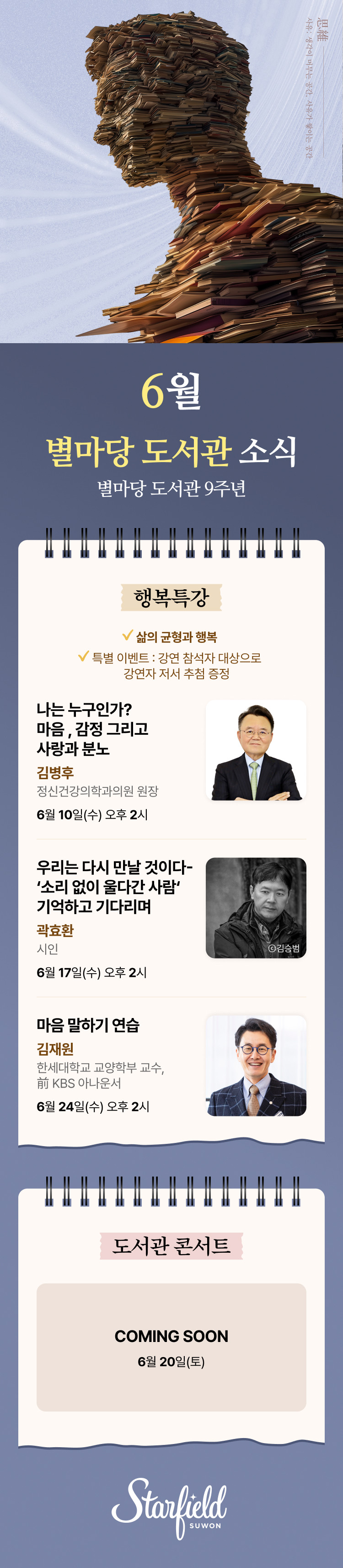 별마당 도서관  6월 별마당도서관 소식  별마당 도서관 9주년 삶의 균형과 행복 특별 이벤트 : 강연 참석자 대상으로 강연자 저서 추첨 증정. 나는 누구인가? 마음, 감정 그리고 사랑과 분노, 김병후 정신건강의학과의원 원장, 6.10(수) 오후 2시.  우리는 다시 만날 것이다 - '소리 없이 울다간 사람' 기억하고 기다리며, 곽효환 시인, 6.17(수) 오후 2시.  마음 말하기 연습, 한세대학교 교양학부 교수, 前 KBS 아나운서, 6.24(수) 오후 2시.  도서관 콘서트. 6.20(토) COMING SOON