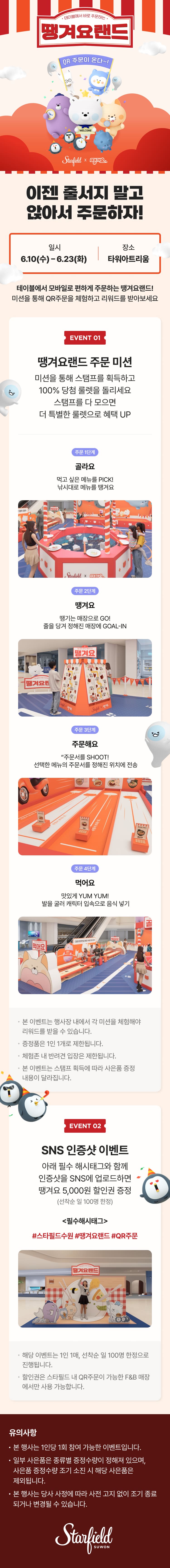 테이블에서 바로 주문하는 땡겨요랜드
QR 주문이 온다~!

이젠 줄서지 말고 앉아서 주문하자!
일시 : 6.10(수)-6.23(화) 
장소 : 타워아트리움

테이블에서 모바일로 편하게 주문하는 땡겨요랜드!
미션을 통해 QR 주문을 체험하고 리워드를 받아보세요

[EVENT 01]
땡겨요랜드 주문 미션
미션을 통해 스탬프를 획득하고 100% 당첨 룰렛을 돌리세요
스탬프를 다 모으면 더 특별한 룰렛으로 혜택 UP

<주문 1단계>
골라요 - 먹고싶은 메뉴를 PICK! 낚시대로 메뉴를 땡겨요
<주문 2단계>
땡겨요 - 떙기는 매장으로 Go! 줄을 당겨 정해진 매장에 GOAL-IN
<주문 3단계>
주문해요-주문서를 SHOOT! 선택한 메뉴의 주문서를 정해진 위치에 전송
<주문 4단계>
먹어요 - 맛있게 YUM YUM! 발을 굴러 캐릭터 입속으로 음식 넣기

※ 본 이벤트는 행사장 내에서 각 미션을 체험해야 리워드를 받을 수 있습니다.
※ 증정품은 1인 1개로 제한됩니다.
※ 체험존 내 반려견 입장은 제한됩니다.
※ 본 이벤트는 스탬프 획득에 따라 사은품 증정 내용이 달라집니다.

[EVENT 02]
SNS 인증샷 이벤트
아래 필수 해시태그와 함께 인증샷을 SNS에 업로드하면 땡겨요 1,000원 할인권 증정 (선착순 일 100명 한정)

<필수 해시태그>
#스타필드수원 #땡겨요랜드 #QR주문

※ 해당 이벤트는 1인 1매, 선착순 일 100명 한정으로 진행됩니다.
※ 할인권은 스타필드 내 QR 주문이 가능한 F&B 매장에서만 사용 가능합니다. 


유의사항
- 본 행사는 1인당 1회 참여 가능한 이벤트입니다.
- 일부 사은품은 종류별 증정 수량이 정해져있으며, 사은품 증정수량 조기 소진 시 해당 사은품은 제외됩니다.
- 본 행사는 당사 사정에 따라 사전 고지 없이 조기 종료되거나 변경될 수 있습니다. 