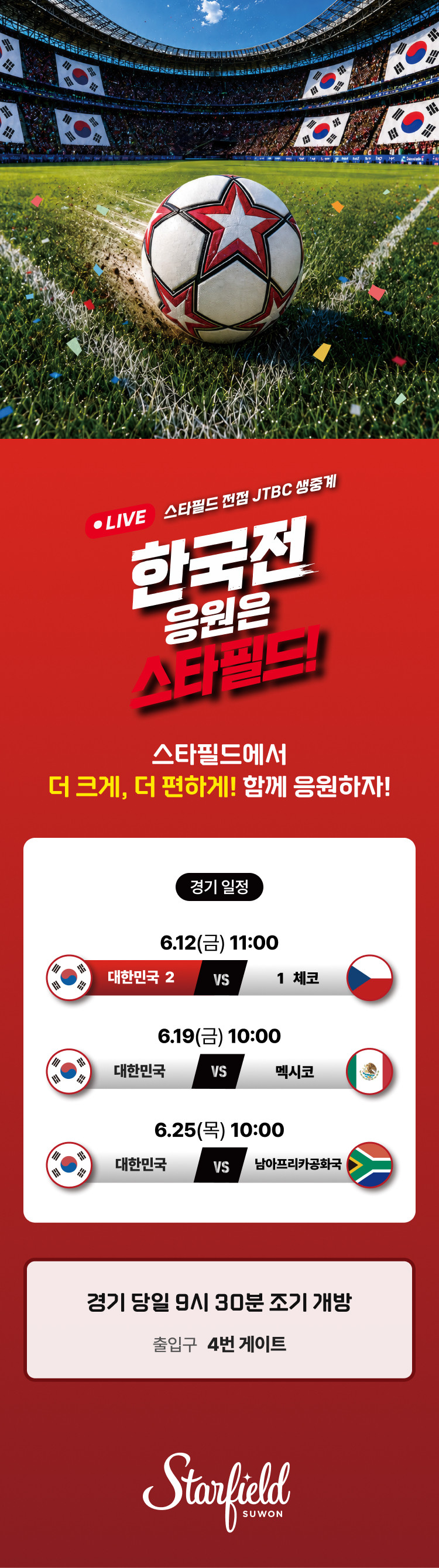LIVE 스타필드 전점 JTBC 생중계 한국전 응원은 스타필드!  스타필드에서 더 크게, 더 편하게! 함께 응원하자!  <경기일정> 6.12(금) 11:00. 대한민국 vs 체코 6.19(금) 10:00. 대한민국 vs 멕시코 6.25(목) 10:00. 대한민국 vs 남아프리카 공화국
