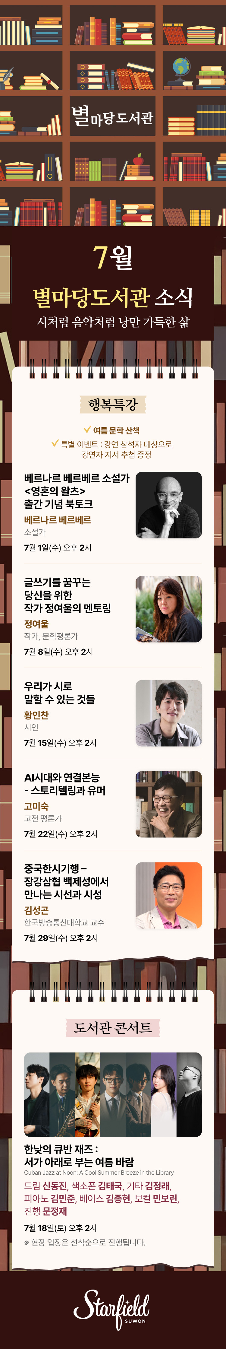 7월 별마당도서관 소식 
시처럼 음악처럼 낭만 가득한 삶

행복특강
- 여름 문학 산책
- 특별 이벤트 : 강연 참석자 대상으로 강연자 저서 추첨 증정

베르나르 베르베르 소설가 <영혼의 왈츠> 출간 기념 북토크, 베르나르 베르베르 소설가, 7월 1일(수) 오후 2시
글쓰기를 꿈꾸는 당신을 위한 작가 정여울의 멘토링, 정여울 작가/문학평론가, 7월 8일(수) 오후 2시
우리가 시로 말할 수 있는 것들, 황인찬 시인, 7월 15일(수) 오후 2시
AI시대와 연결본능 - 스토리텔링과 유머, 고미숙 고전평론가, 7월 22일(수) 오후 2시
중국한시기행 - 장강삼협 백제성에서 만나는 시선과 시성, 김성곤 한국방송통신대학교 교수, 7월 29일(수) 오후 2시

도서관 콘서트
한낮의 큐반 재즈 : 서가 아래로 부는 여름 바람 (Cuban Jazz at Noon: A Cool Summer Breeze in the Library)
드럼 신동진 / 색소폰 김태국 / 기타 김정래 / 피아노 김민준 / 베이스 김종현 / 보컬 민보린 / 진행 문정재
7.18(토) 오후 2시. 
※ 현장 입장은 선착순으로 진행됩니다. 
