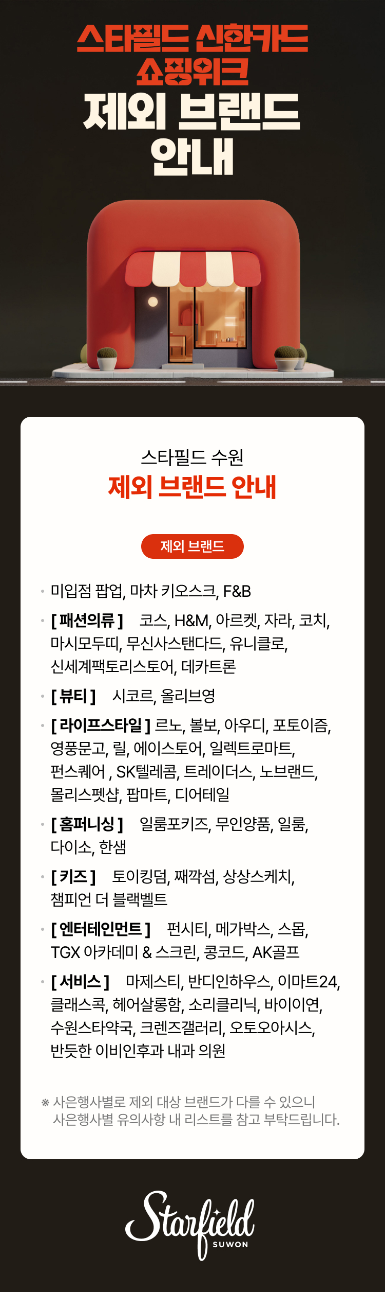 스타필드 신한카드 쇼핑위크 제외 브랜드 안내, 스타필드 수원 제외 브랜드 안내 제외 브랜드, 미입점 팝업, 마차 키오스크, F&B [패션의류] 코스, H&M, 아르켓, 자라, 코치, 마시모두띠,  무신사 스탠다드, 신세계팩토리스토어, 유니클로, 데카트론[뷰티] 시코르, 올리브영  [라이프스타일] 르노, 볼보, 아우디, 포토이즘, 영풍문고, 릴, 에이스토어, 일렉트로마트, SK텔레콤, 트레이더스, 노브랜드, 몰리스펫샵, 팝마트, 디어테일 [홈퍼니싱] 일룸포키즈, 무인양품, 일룸, 다이소, 한샘[키즈] 토이킹덤, 째깍섬, 상상스케치, 챔피언 더 블랙벨트[엔터테인먼트] 펀시티, TGX 아카데미 & 스크린, 메가박스, 스몹, 콩코드, AK골프[서비스] 마제스티, 반디인하우스, 이마트24, 클래스콕, 헤어살롱함, 소리클리닉, 수원스타약국, 크렌즈갤러리,  반듯한 이비인후과 내과 의원, 오토오아시스, 바이이연,* 사은행사별로 제외 대상 브랜드가 다를 수 있으니 사은행사별 유의사항 내 리스트를 참고 부탁드립니다. 