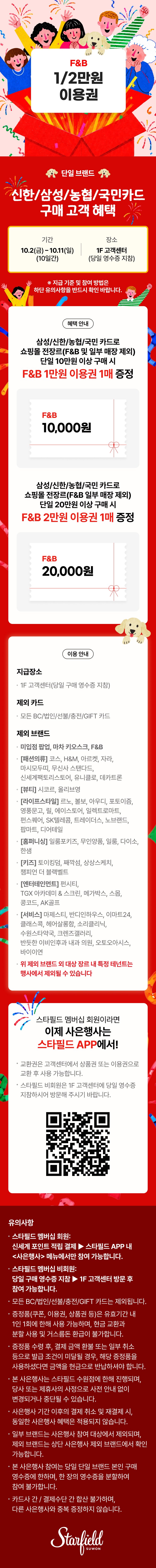 [기간·장소] 10월 2일~11일(10일간), 1F 고객센터에서 당일 영수증 지참 시 지급. 
[혜택] 삼성·신한·농협·국민카드로 쇼핑몰 전장르(F&B 및 일부 매장 제외) 단일 브랜드 당일 영수증 10만원 이상 구매 시 F&B 1만원 이용권, 20만원 이상 구매 시 2만원 이용권 1매 증정. 
[제외] BC·법인·선물·충전·GIFT 카드, 미입점 팝업, 마차 키오스크, F&B와 코스·H&M·자라 등 패션·뷰티·라이프스타일·키즈·엔터테인먼트·서비스·홈퍼니싱 일부 브랜드. 
[참여 방법] 스타필드 멤버십 회원은 스타필드 APP 사은행사 메뉴, 비회원은 1F 고객센터 방문. 
[유의] 영수증 분할·카드 간 합산·타 사은행사 중복 증정·이용권 현금 교환 불가.