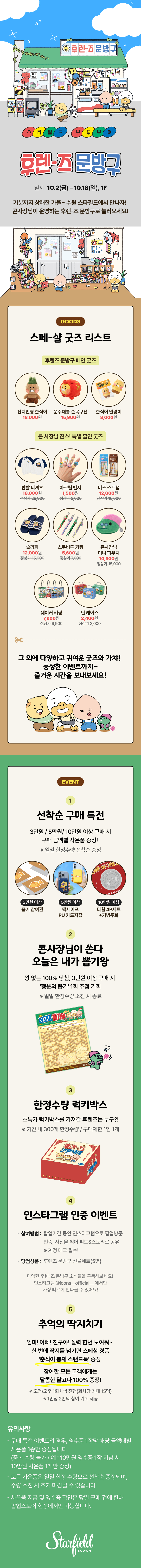 [기간·장소] 10월 2일(금)~18일(일), 스타필드 수원 1층.
 [굿즈] 메인 굿즈 3종(잔디인형 춘식이 18,000원 등), 특별 할인 굿즈 8종(반팔 티셔츠 18,000원, 정상가 29,900원 등). 
[구매 특전] 3만원 이상 뽑기 참여권, 5만원 이상 맥세이프 PU 카드지갑, 10만원 이상 타월 4P 세트와 기념주화, 일일 한정 선착순. 
[뽑기왕] 3만원 이상 구매 시 꽝 없는 행운의 뽑기 1회. [럭키박스] 기간 내 30개 한정, 1인 1개. 
[인스타그램 인증] 인증 사진을 계정 태그해 피드·스토리 공유 시 5명에게 선물세트. 
[딱지치기] 한 번에 넘기면 스페셜 경품, 참여자 전원 달고나, 오전·오후 회차당 최대 15명, 1인 2회. 
[유의사항] 영수증 1장당 사은품 1종, 수량 소진 시 조기 마감.