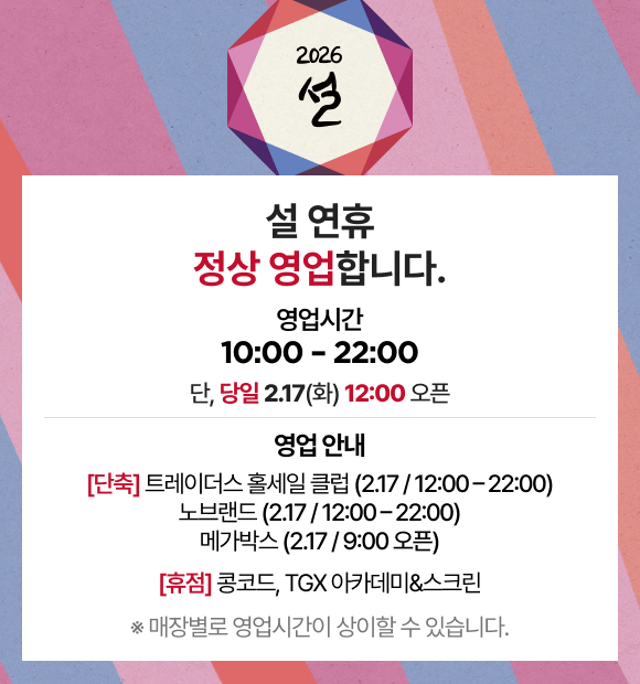 2026 설 설 연휴 정상 영업합니다. 영업시간 10:00 - 22:00 단, 당일 2.17(화) 12:00 오픈 영업 안내 [단축] 트레이더스 홀세일 클럽(2.17 / 12:00 - 22:00) 노브랜드 (2.17 / 12:00 - 22:00) 메가박스 (2.17 / 9:00 오픈) [휴점] 콩코드, TGX 아카데미&스크린 ※ 매장별로 영업시간이 상이할 수 있습니다.