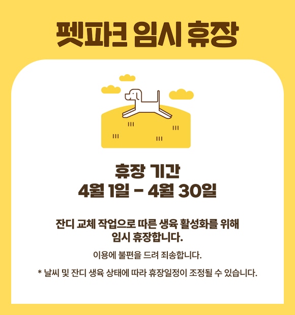 펫파크 임시휴장, 휴장 기간 4월6일 - 4월30일, 잔디 교체 작업으로 따른 생육 활성화를 위해 임시 휴장합니다. 이용에 불편을 드려 죄송합니다. * 날씨 및 잔디 생육 상태에 따라 휴장일정이 조정될 수 있습니다. 